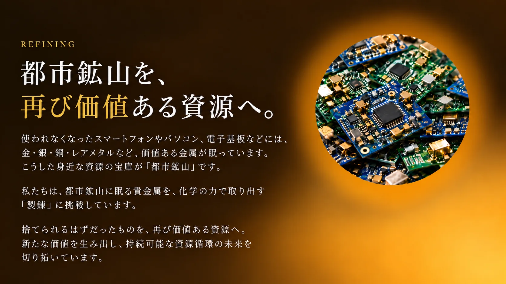 都市鉱山を、再び価値ある資源へ。使われなくなったスマートフォンやパソコン、電子基板などには、金・銀・銅・レアメタルなど、価値ある金属が眠っています。私たちは、都市鉱山に眠る貴金属を、化学の力で取り出す「製錬」に挑戦しています。